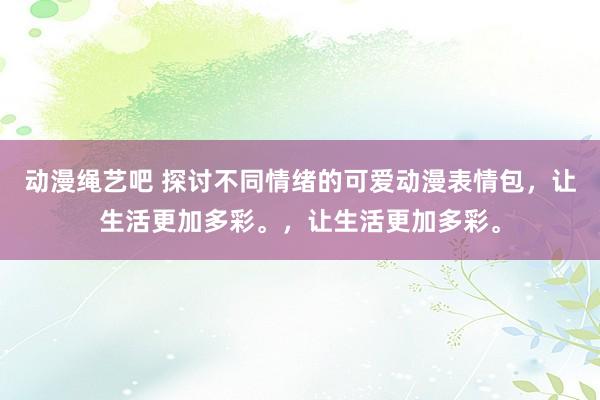 动漫绳艺吧 探讨不同情绪的可爱动漫表情包，让生活更加多彩。，让生活更加多彩。