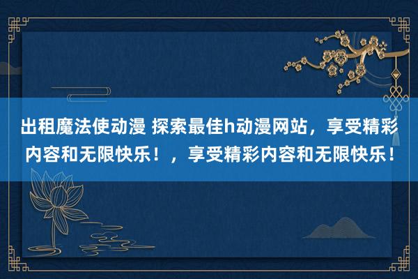 出租魔法使动漫 探索最佳h动漫网站，享受精彩内容和无限快乐！，享受精彩内容和无限快乐！