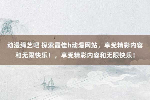 动漫绳艺吧 探索最佳h动漫网站，享受精彩内容和无限快乐！，享受精彩内容和无限快乐！