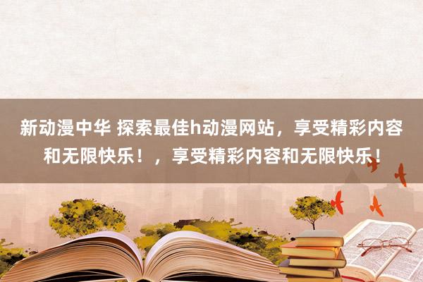 新动漫中华 探索最佳h动漫网站，享受精彩内容和无限快乐！，享受精彩内容和无限快乐！