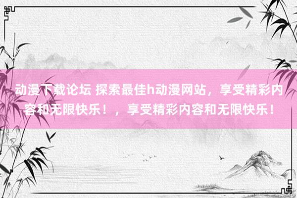 动漫下载论坛 探索最佳h动漫网站，享受精彩内容和无限快乐！，享受精彩内容和无限快乐！