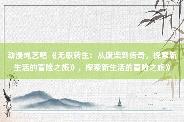 动漫绳艺吧 《无职转生：从废柴到传奇，探索新生活的冒险之旅》，探索新生活的冒险之旅》