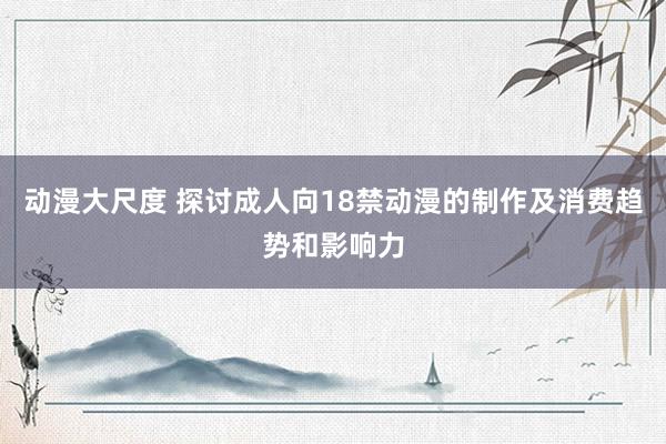 动漫大尺度 探讨成人向18禁动漫的制作及消费趋势和影响力