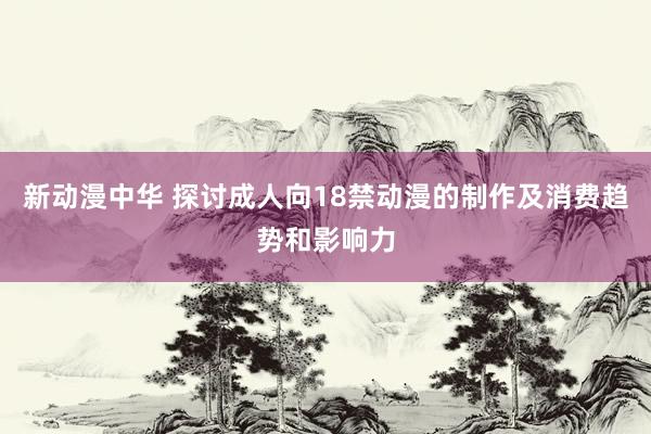 新动漫中华 探讨成人向18禁动漫的制作及消费趋势和影响力