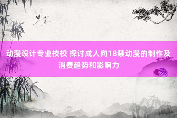 动漫设计专业技校 探讨成人向18禁动漫的制作及消费趋势和影响力