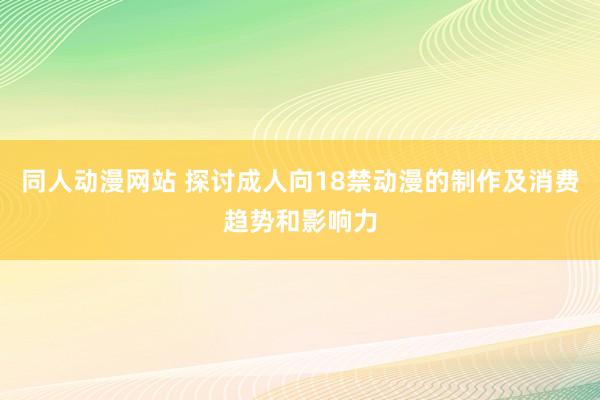同人动漫网站 探讨成人向18禁动漫的制作及消费趋势和影响力