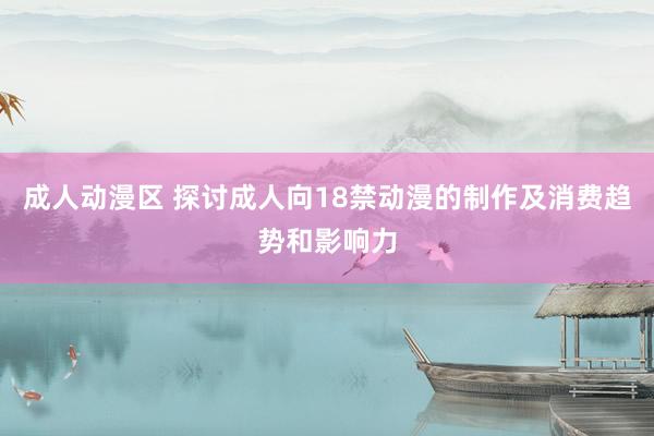 成人动漫区 探讨成人向18禁动漫的制作及消费趋势和影响力