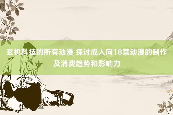玄机科技的所有动漫 探讨成人向18禁动漫的制作及消费趋势和影响力
