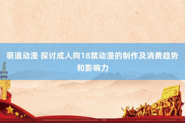 萌道动漫 探讨成人向18禁动漫的制作及消费趋势和影响力