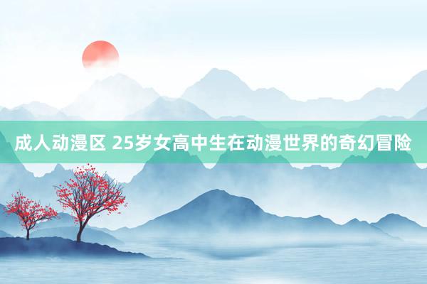 成人动漫区 25岁女高中生在动漫世界的奇幻冒险