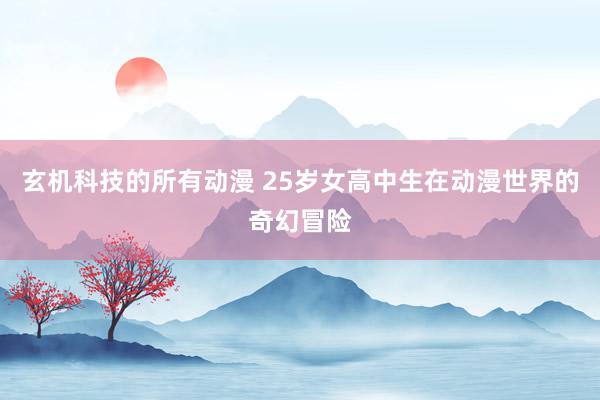 玄机科技的所有动漫 25岁女高中生在动漫世界的奇幻冒险