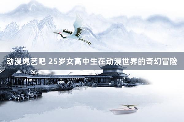 动漫绳艺吧 25岁女高中生在动漫世界的奇幻冒险