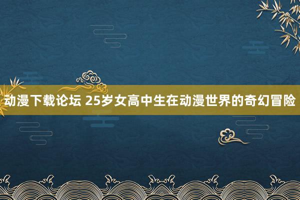动漫下载论坛 25岁女高中生在动漫世界的奇幻冒险
