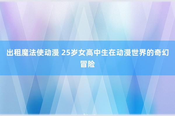 出租魔法使动漫 25岁女高中生在动漫世界的奇幻冒险